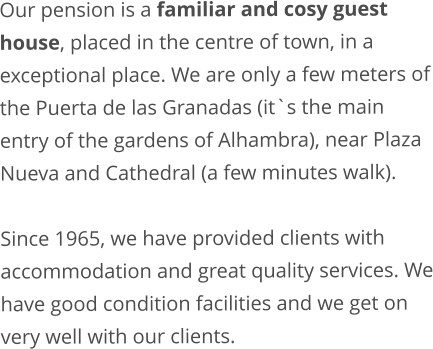 Our pension is a familiar and cosy guest house, placed in the centre of town, in a exceptional place. We are only a few meters of the Puerta de las Granadas (it`s the main entry of the gardens of Alhambra), near Plaza Nueva and Cathedral (a few minutes walk).  Since 1965, we have provided clients with accommodation and great quality services. We have good condition facilities and we get on very well with our clients.